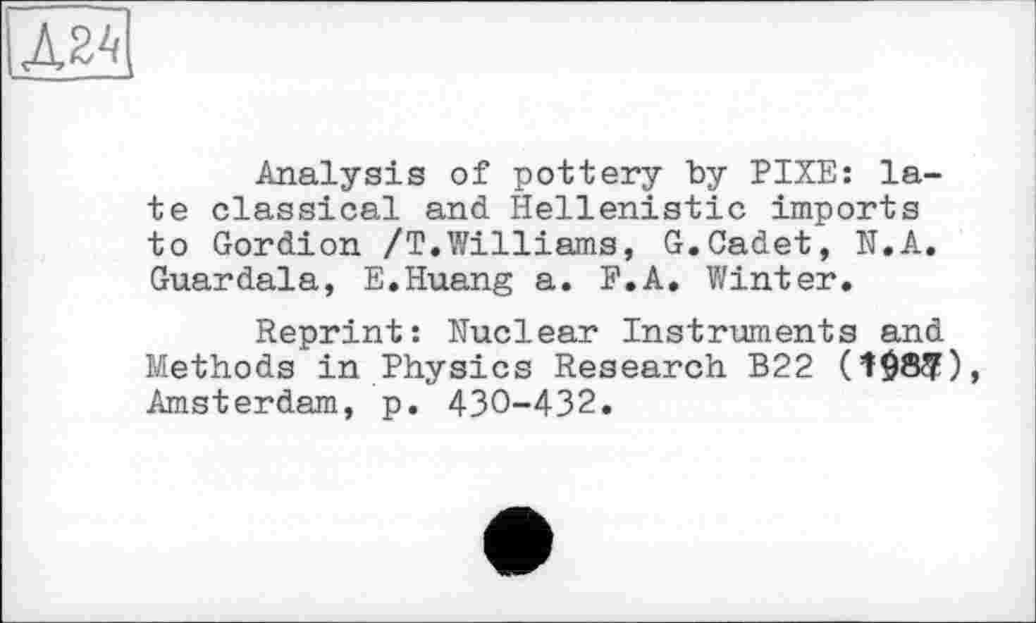 ﻿Analysis of pottery by PIXE: late classical and Hellenistic imports to Gordion /Т.Williams, G.Cadet, N.A. Guardala, E.Huang a. F.A. Winter.
Reprint: Nuclear Instruments and Methods in Physics Research B22 (î$8$), Amsterdam, p. 430-432.